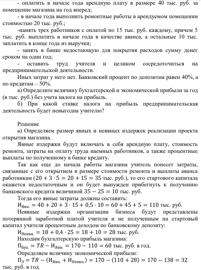 Учитель географии, получавший в конце года после всех вычетов (в том числе и подоходного налога) 18 тыс. руб. в год, в новом году решил открыть собственный магазин. Его стартовый капитал составляет 25 тыс. руб. Он рассчитывает получить выручку, равную 170 тыс. руб. Для реализации проекта ему нужно: - оплатить в начале года арендную плату в размере 40 тыс. руб. за помещение магазина на год вперед; - в начале года выполнить ремонтные работы в арендуемом помещении стоимостью 20 тыс. руб.; -нанять трех работников с оплатой по 15 тыс. руб. каждому, причем 5 тыс. руб. выплатить в начале года в качестве аванса, а остальные 10 тыс. заплатить в конце года из выручки; - занять в банке недостающую для покрытия расходов сумму денег сроком на один год; - оставить труд учителя и целиком сосредоточиться на предпринимательской деятельности. Иных затрат у него нет. Банковский процент по депозитам равен 40%, а по кредитам – 50%. а) Определите величину бухгалтерской и экономической прибыли за год (в тыс. руб.) без учета налога на прибыль. б) При какой ставке налога на прибыль предпринимательская деятельность будет невыгодна учителю? 