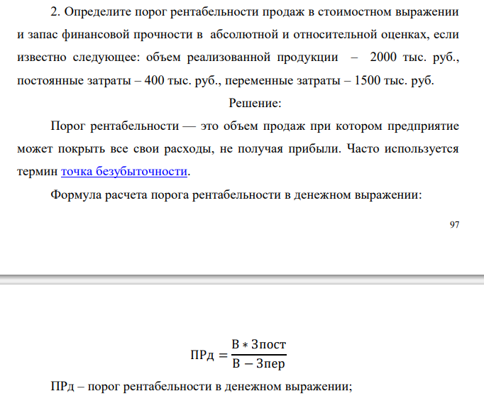  Определите порог рентабельности продаж в стоимостном выражении и запас финансовой прочности в абсолютной и относительной оценках, если известно следующее: объем реализованной продукции – 2000 тыс. руб., постоянные затраты – 400 тыс. руб., переменные затраты – 1500 тыс. руб. 