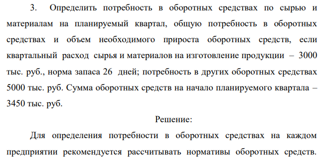  Определить потребность в оборотных средствах по сырью и материалам на планируемый квартал, общую потребность в оборотных средствах и объем необходимого прироста оборотных средств, если квартальный расход сырья и материалов на изготовление продукции – 3000 тыс. руб., норма запаса 26 дней; потребность в других оборотных средствах 5000 тыс. руб. Сумма оборотных средств на начало планируемого квартала – 3450 тыс. руб. 