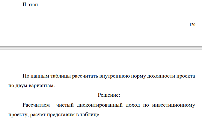  Инвестиционный проект, рассчитанный на 3 года, требует инвестиций в размере 10 млн.руб. Предполагаемые денежные поступления по годам реализации проекта P1 = 3,0 млн.руб. (первый год), P2 = 4,0 млн.руб. (второй год), P3 = 7,0 млн.руб. (третий год). Значение проектной ставки для коэффициента дисконтирования i1 = 12% = 0,12 и i2 = 16%. Требуется определить внутреннюю норму доходности проекта. Расчеты провести в два этапа: I этап Таблица 7 Расчет чистого дисконтированного дохода по инвестиционному проекту Год Поток 1-й вариант i = 12% 2-й вариант i = 16% 𝑉 𝑖 = 1 (1 + 0,12) 𝑖 𝑁𝑃𝑉 = ∑ 𝑃𝑖 (1 + 𝑖) 𝑖 − 𝐼𝐶 𝑉 𝑖 = 1 (1 + 0,16) 𝑖 𝑁𝑃𝑉 = ∑ 𝑃𝑖 (1 + 𝑖) 𝑖 − 𝐼𝐶 ИС 1-й 2-й 3-й 10,0 3,0 4,0 7,0 1,0 10,0 1,0 10,0 Итого II этап  121 По данным таблицы рассчитать внутреннюю норму доходности проекта по двум вариантам. 