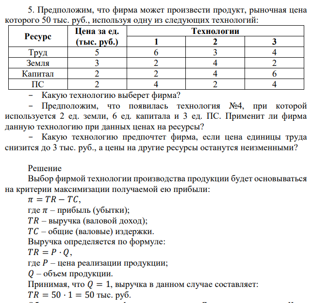 Предположим, что фирма может произвести продукт, рыночная цена которого 50 тыс. руб., используя одну из следующих технологий: Ресурс Цена за ед. (тыс. руб.) Технологии 1 2 3 Труд 5 6 3 4 Земля 3 2 4 2 Капитал 2 2 4 6 ПС 2 4 2 4 - Какую технологию выберет фирма? - Предположим, что появилась технология №4, при которой используется 2 ед. земли, 6 ед. капитала и 3 ед. ПС. Применит ли фирма данную технологию при данных ценах на ресурсы? - Какую технологию предпочтет фирма, если цена единицы труда снизится до 3 тыс. руб., а цены на другие ресурсы останутся неизменными? 