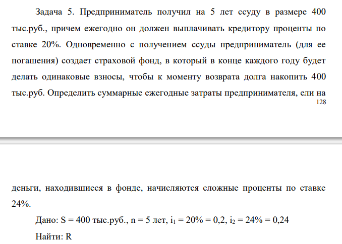  Предприниматель получил на 5 лет ссуду в размере 400 тыс.руб., причем ежегодно он должен выплачивать кредитору проценты по ставке 20%. Одновременно с получением ссуды предприниматель (для ее погашения) создает страховой фонд, в который в конце каждого году будет делать одинаковые взносы, чтобы к моменту возврата долга накопить 400 тыс.руб. Определить суммарные ежегодные затраты предпринимателя, ели на деньги, находившиеся в фонде, начисляются сложные проценты по ставке 24%.  