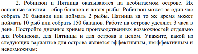 Робинзон и Пятница оказываются на необитаемом острове. Их основные занятия – сбор бананов и ловля рыбы. Робинзон может за один час собрать 30 бананов или поймать 2 рыбы. Пятница за то же время может поймать 10 рыб или собрать 150 бананов. Работе на острове уделяют 3 часа в день. Постройте дневные кривые производственных возможностей отдельно для Робинзона, для Пятницы и для острова в целом. Укажите, какой из следующих вариантов для острова является эффективным, неэффективным и невозможным: а) 14 рыб и 100 бананов; б) 9 рыб и 405 бананов; в) 18 рыб и 300 бананов. 