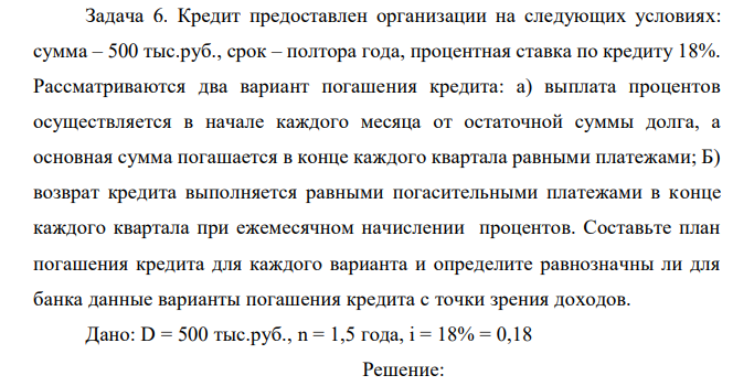  Кредит предоставлен организации на следующих условиях: сумма – 500 тыс.руб., срок – полтора года, процентная ставка по кредиту 18%. Рассматриваются два вариант погашения кредита: а) выплата процентов осуществляется в начале каждого месяца от остаточной суммы долга, а основная сумма погашается в конце каждого квартала равными платежами; Б) возврат кредита выполняется равными погасительными платежами в конце каждого квартала при ежемесячном начислении процентов. Составьте план погашения кредита для каждого варианта и определите равнозначны ли для банка данные варианты погашения кредита с точки зрения доходов.  