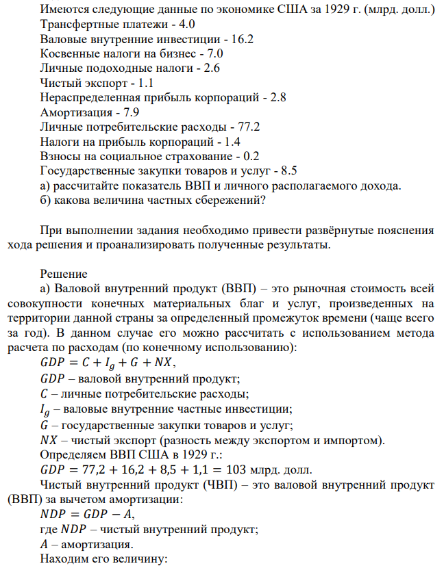 Имеются следующие данные по экономике США за 1929 г. (млрд. долл.) Трансфертные платежи - 4.0 Валовые внутренние инвестиции - 16.2 Косвенные налоги на бизнес - 7.0 Личные подоходные налоги - 2.6 Чистый экспорт - 1.1 Нераспределенная прибыль корпораций - 2.8 Амортизация - 7.9 Личные потребительские расходы - 77.2 Налоги на прибыль корпораций - 1.4 Взносы на социальное страхование - 0.2 Государственные закупки товаров и услуг - 8.5 а) рассчитайте показатель ВВП и личного располагаемого дохода. б) какова величина частных сбережений? При выполнении задания необходимо привести развёрнутые пояснения хода решения и проанализировать полученные результаты. 