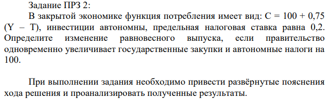 В закрытой экономике функция потребления имеет вид: C = 100 + 0,75 (Y – T), инвестиции автономны, предельная налоговая ставка равна 0,2. Определите изменение равновесного выпуска, если правительство одновременно увеличивает государственные закупки и автономные налоги на 100. При выполнении задания необходимо привести развёрнутые пояснения хода решения и проанализировать полученные результаты. 