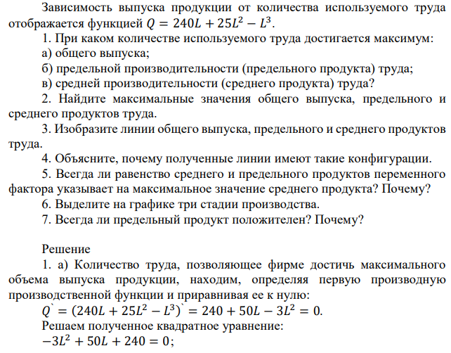 Зависимость выпуска продукции от количества используемого труда отображается функцией 𝑄 = 240𝐿 + 25𝐿 2 − 𝐿 3 . 1. При каком количестве используемого труда достигается максимум: а) общего выпуска; б) предельной производительности (предельного продукта) труда; в) средней производительности (среднего продукта) труда? 2. Найдите максимальные значения общего выпуска, предельного и среднего продуктов труда. 3. Изобразите линии общего выпуска, предельного и среднего продуктов труда. 4. Объясните, почему полученные линии имеют такие конфигурации. 5. Всегда ли равенство среднего и предельного продуктов переменного фактора указывает на максимальное значение среднего продукта? Почему? 6. Выделите на графике три стадии производства. 7. Всегда ли предельный продукт положителен? Почему? 