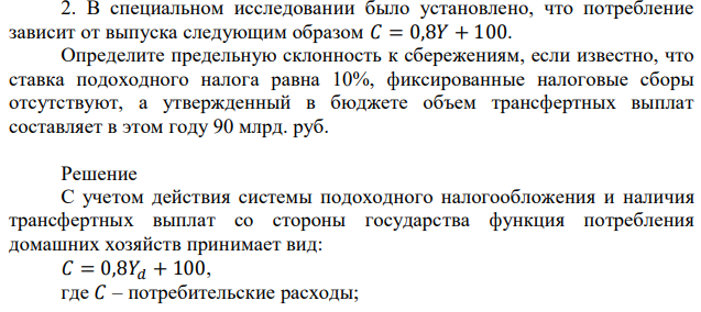 В специальном исследовании было установлено, что потребление зависит от выпуска следующим образом 𝐶 = 0,8𝑌 + 100. Определите предельную склонность к сбережениям, если известно, что ставка подоходного налога равна 10%, фиксированные налоговые сборы отсутствуют, а утвержденный в бюджете объем трансфертных выплат составляет в этом году 90 млрд. руб. 