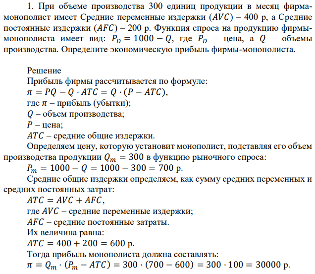 При объеме производства 300 единиц продукции в месяц фирмамонополист имеет Средние переменные издержки (𝐴𝑉𝐶) – 400 р, а Средние постоянные издержки (𝐴𝐹𝐶) – 200 р. Функция спроса на продукцию фирмымонополиста имеет вид: 𝑃𝐷 = 1000 − 𝑄, где 𝑃𝐷 – цена, а 𝑄 – объемы производства. Определите экономическую прибыль фирмы-монополиста. 