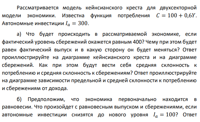 Рассматривается модель кейнсианского креста для двухсекторной модели экономики. Известна функция потребления 𝐶 = 100 + 0,6𝑌. Автономные инвестиции 𝐼𝑎 = 300. а) Что будет происходить в рассматриваемой экономике, если фактический уровень сбережений окажется равным 400? Чему при этом будет равен фактический выпуск и в какую сторону он будет меняться? Ответ проиллюстрируйте на диаграмме кейнсианского креста и на диаграмме сбережений. Как при этом будут вести себя средняя склонность к потреблению и средняя склонность к сбережениям? Ответ проиллюстрируйте на диаграмме зависимости предельной и средней склонности к потреблению и сбережениям от дохода. б) Предположим, что экономика первоначально находится в равновесии. Что произойдет с равновесным выпуском и сбережениями, если автономные инвестиции снизятся до нового уровня 𝐼𝑎 = 100? Ответ  проиллюстрируйте на диаграмме кейнсианского креста и на диаграмме сбережений. Опишите механизм перехода экономики из старого равновесия в новое. в) Предположим, что экономика первоначально находится в равновесии при уровне автономных инвестиций 𝐼𝑎 = 100. Что произойдет с равновесным выпуском и сбережениями, если предельная склонность к потреблению вырастет до 0,8? Как при этом изменится мультипликатор автономных расходов? Ответ проиллюстрируйте на диаграмме кейнсианского креста и на диаграмме сбережений. Опишите механизм перехода экономики из старого равновесия в новое. г) Рассматривая условие пункта (в), укажите, как должна измениться величина автономных потребительских расходов, чтобы описанное изменение в предельной склонности к потреблению не привело к изменению равновесия в экономике? Ответ проиллюстрируйте на диаграмме кейнсианского креста и на диаграмме сбережений. 