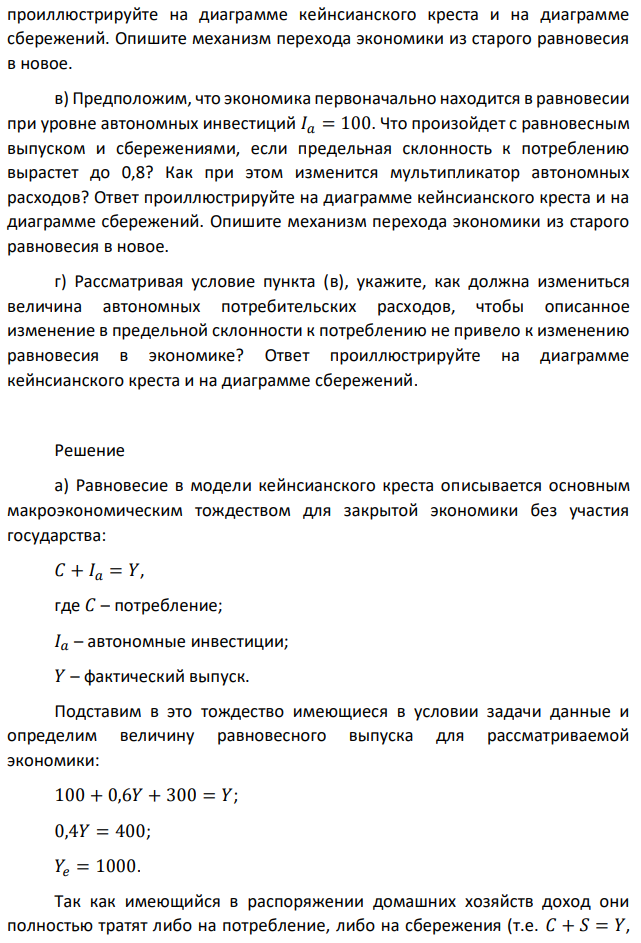 Рассматривается модель кейнсианского креста для двухсекторной модели экономики. Известна функция потребления 𝐶 = 100 + 0,6𝑌. Автономные инвестиции 𝐼𝑎 = 300. а) Что будет происходить в рассматриваемой экономике, если фактический уровень сбережений окажется равным 400? Чему при этом будет равен фактический выпуск и в какую сторону он будет меняться? Ответ проиллюстрируйте на диаграмме кейнсианского креста и на диаграмме сбережений. Как при этом будут вести себя средняя склонность к потреблению и средняя склонность к сбережениям? Ответ проиллюстрируйте на диаграмме зависимости предельной и средней склонности к потреблению и сбережениям от дохода. б) Предположим, что экономика первоначально находится в равновесии. Что произойдет с равновесным выпуском и сбережениями, если автономные инвестиции снизятся до нового уровня 𝐼𝑎 = 100? Ответ  проиллюстрируйте на диаграмме кейнсианского креста и на диаграмме сбережений. Опишите механизм перехода экономики из старого равновесия в новое. в) Предположим, что экономика первоначально находится в равновесии при уровне автономных инвестиций 𝐼𝑎 = 100. Что произойдет с равновесным выпуском и сбережениями, если предельная склонность к потреблению вырастет до 0,8? Как при этом изменится мультипликатор автономных расходов? Ответ проиллюстрируйте на диаграмме кейнсианского креста и на диаграмме сбережений. Опишите механизм перехода экономики из старого равновесия в новое. г) Рассматривая условие пункта (в), укажите, как должна измениться величина автономных потребительских расходов, чтобы описанное изменение в предельной склонности к потреблению не привело к изменению равновесия в экономике? Ответ проиллюстрируйте на диаграмме кейнсианского креста и на диаграмме сбережений. 