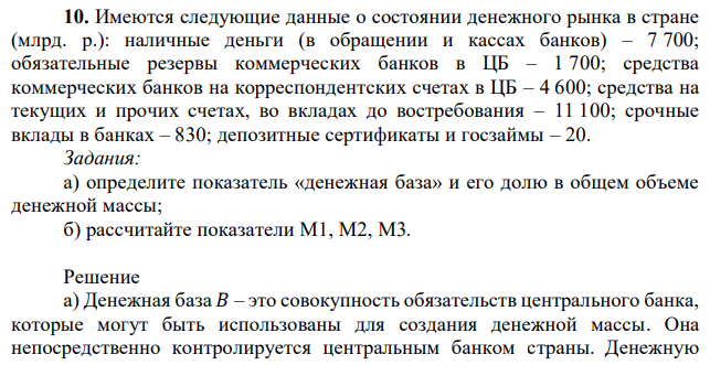 Имеются следующие данные о состоянии денежного рынка в стране (млрд. р.): наличные деньги (в обращении и кассах банков) – 7 700; обязательные резервы коммерческих банков в ЦБ – 1 700; средства коммерческих банков на корреспондентских счетах в ЦБ – 4 600; средства на текущих и прочих счетах, во вкладах до востребования – 11 100; срочные вклады в банках – 830; депозитные сертификаты и госзаймы – 20. Задания: а) определите показатель «денежная база» и его долю в общем объеме денежной массы; б) рассчитайте показатели М1, М2, М3.