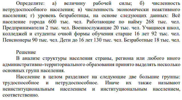 Определите: а) величину рабочей силы; б) численность нетрудоспособного населения; в) численность экономически неактивного населения; г) уровень безработицы, на основе следующих данных: Всё население города 600 тыс. чел. Работающие по найму 268 тыс. чел. Предприниматели 2 тыс. чел. Военнослужащие 20 тыс. чел. Учащиеся школ, колледжей и студенты очной формы обучения старше 16 лет 92 тыс. чел. Пенсионеры 90 тыс. чел. Дети до 16 лет 130 тыс. чел. Безработные 18 тыс. чел. 