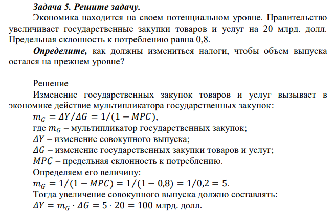 Экономика находится на своем потенциальном уровне. Правительство увеличивает государственные закупки товаров и услуг на 20 млрд. долл. Предельная склонность к потреблению равна 0,8. Определите, как должны измениться налоги, чтобы объем выпуска остался на прежнем уровне? 