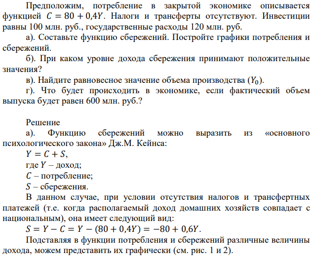 Предположим, потребление в закрытой экономике описывается функцией 𝐶 = 80 + 0,4𝑌. Налоги и трансферты отсутствуют. Инвестиции равны 100 млн. руб., государственные расходы 120 млн. руб. а). Составьте функцию сбережений. Постройте графики потребления и сбережений. б). При каком уровне дохода сбережения принимают положительные значения? в). Найдите равновесное значение объема производства (𝑌0). г). Что будет происходить в экономике, если фактический объем выпуска будет равен 600 млн. руб.? 