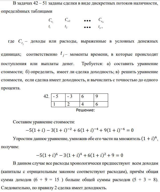 В задачах 42 – 51 заданы сделки в виде дискретных потоков наличности, определённых таблицами   где j Ct – доходы или расходы, выраженные в условных денежных единицах; соответственно j t – моменты времени, в которые происходят поступления или выплаты денег. Требуется: а) составить уравнение стоимости; б) определить, имеет ли сделка доходность; в) решить уравнение стоимости, если сделка имеет доходность, и вычислить с точностью до одного процента. 