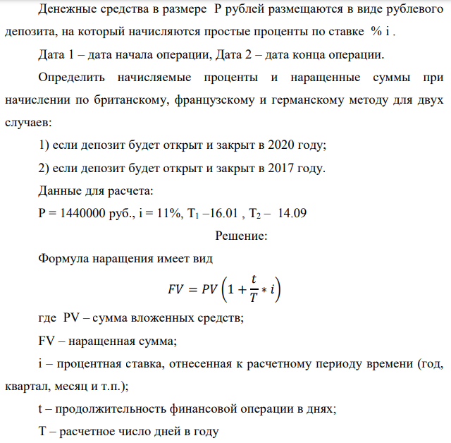 Денежные средства в размере P рублей размещаются в виде рублевого депозита, на который начисляются простые проценты по ставке % i . Дата 1 – дата начала операции, Дата 2 – дата конца операции. Определить начисляемые проценты и наращенные суммы при начислении по британскому, французскому и германскому методу для двух случаев: 1) если депозит будет открыт и закрыт в 2020 году; 2) если депозит будет открыт и закрыт в 2017 году. Данные для расчета: P = 1440000 руб., i = 11%, Т1 –16.01 , Т2 – 14.09 