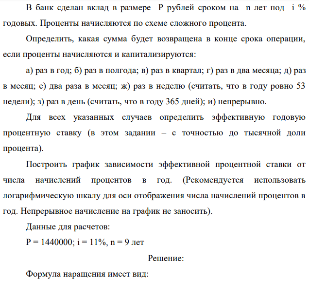 В банк сделан вклад в размере P рублей сроком на n лет под i % годовых. Проценты начисляются по схеме сложного процента. Определить, какая сумма будет возвращена в конце срока операции, если проценты начисляются и капитализируются: а) раз в год; б) раз в полгода; в) раз в квартал; г) раз в два месяца; д) раз в месяц; е) два раза в месяц; ж) раз в неделю (считать, что в году ровно 53 недели); з) раз в день (считать, что в году 365 дней); и) непрерывно. Для всех указанных случаев определить эффективную годовую процентную ставку (в этом задании – с точностью до тысячной доли процента). Построить график зависимости эффективной процентной ставки от числа начислений процентов в год. (Рекомендуется использовать логарифмическую шкалу для оси отображения числа начислений процентов в год. Непрерывное начисление на график не заносить). Данные для расчетов: P = 1440000; i = 11%, n = 9 лет 