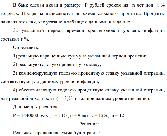 В банк сделан вклад в размере P рублей сроком на n лет под i % годовых. Проценты начисляются по схеме сложного процента. Проценты начисляются так, как указано в таблице с данными к заданию. За указанный период времени среднегодовой уровень инфляции составил 𝜏 %. Определить: 1) реальную наращенную сумму за указанный период времени; 2) реальную годовую процентную ставку; 3) компенсирующую годовую процентную ставку указанной операции, соответствующую данному уровню инфляции; 4) обеспечивающую годовую процентную ставку указанной операции, для реальной доходности (i – 3)% в год при данном уровне инфляции. Данные для расчетов: P = 1440000 руб. ; i = 11%; n = 9 лет; 𝜏 = 12%; m = 12 