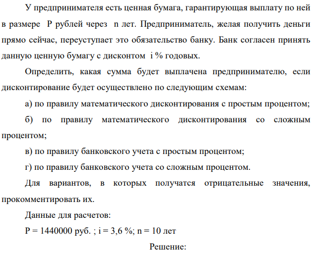 У предпринимателя есть ценная бумага, гарантирующая выплату по ней в размере P рублей через n лет. Предприниматель, желая получить деньги прямо сейчас, переуступает это обязательство банку. Банк согласен принять данную ценную бумагу с дисконтом i % годовых. Определить, какая сумма будет выплачена предпринимателю, если дисконтирование будет осуществлено по следующим схемам: а) по правилу математического дисконтирования с простым процентом; б) по правилу математического дисконтирования со сложным процентом; в) по правилу банковского учета с простым процентом; г) по правилу банковского учета со сложным процентом. Для вариантов, в которых получатся отрицательные значения, прокомментировать их. Данные для расчетов: Р = 1440000 руб. ; i = 3,6 %; n = 10 лет  