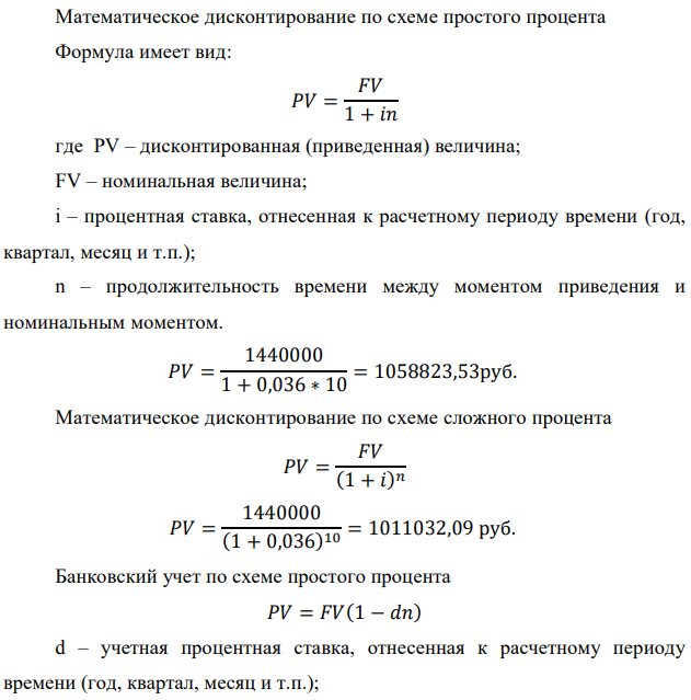 У предпринимателя есть ценная бумага, гарантирующая выплату по ней в размере P рублей через n лет. Предприниматель, желая получить деньги прямо сейчас, переуступает это обязательство банку. Банк согласен принять данную ценную бумагу с дисконтом i % годовых. Определить, какая сумма будет выплачена предпринимателю, если дисконтирование будет осуществлено по следующим схемам: а) по правилу математического дисконтирования с простым процентом; б) по правилу математического дисконтирования со сложным процентом; в) по правилу банковского учета с простым процентом; г) по правилу банковского учета со сложным процентом. Для вариантов, в которых получатся отрицательные значения, прокомментировать их. Данные для расчетов: Р = 1440000 руб. ; i = 3,6 %; n = 10 лет  