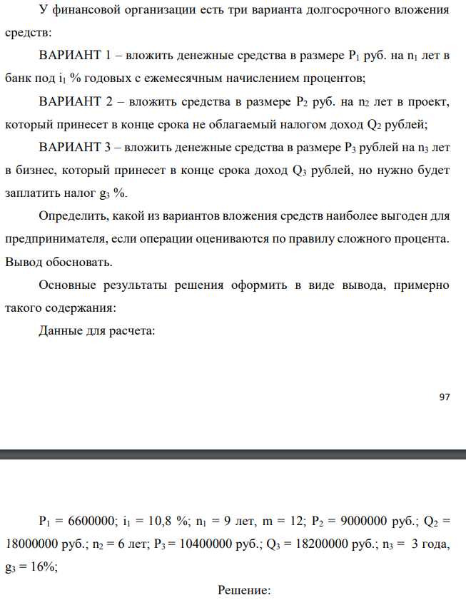 У финансовой организации есть три варианта долгосрочного вложения средств: ВАРИАНТ 1 – вложить денежные средства в размере P1 руб. на n1 лет в банк под i1 % годовых с ежемесячным начислением процентов; ВАРИАНТ 2 – вложить средства в размере P2 руб. на n2 лет в проект, который принесет в конце срока не облагаемый налогом доход Q2 рублей; ВАРИАНТ 3 – вложить денежные средства в размере P3 рублей на n3 лет в бизнес, который принесет в конце срока доход Q3 рублей, но нужно будет заплатить налог g3 %. Определить, какой из вариантов вложения средств наиболее выгоден для предпринимателя, если операции оцениваются по правилу сложного процента. Вывод обосновать. Основные результаты решения оформить в виде вывода, примерно такого содержания: Данные для расчета:  P1 = 6600000; i1 = 10,8 %; n1 = 9 лет, m = 12; P2 = 9000000 руб.; Q2 = 18000000 руб.; n2 = 6 лет; P3 = 10400000 руб.; Q3 = 18200000 руб.; n3 = 3 года, g3 = 16%; 