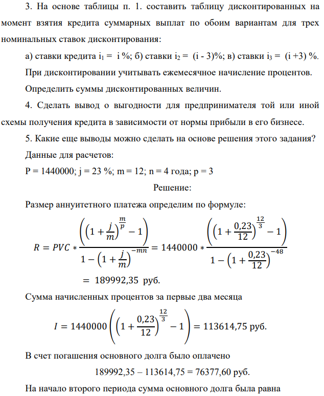 На основе таблицы п. 1. составить таблицу дисконтированных на момент взятия кредита суммарных выплат по обоим вариантам для трех номинальных ставок дисконтирования: а) ставки кредита i1 = i %; б) ставки i2 = (i - 3)%; в) ставки i3 = (i +3) %. При дисконтировании учитывать ежемесячное начисление процентов. Определить суммы дисконтированных величин. 4. Сделать вывод о выгодности для предпринимателя той или иной схемы получения кредита в зависимости от нормы прибыли в его бизнесе. 5. Какие еще выводы можно сделать на основе решения этого задания? Данные для расчетов: P = 1440000; j = 23 %; m = 12; n = 4 года; р = 3 