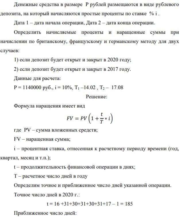 Денежные средства в размере P рублей размещаются в виде рублевого депозита, на который начисляются простые проценты по ставке % i . Дата 1 – дата начала операции, Дата 2 – дата конца операции. Определить начисляемые проценты и наращенные суммы при начислении по британскому, французскому и германскому методу для двух случаев: 1) если депозит будет открыт и закрыт в 2020 году; 2) если депозит будет открыт и закрыт в 2017 году. Данные для расчета: P = 1140000 руб., i = 10%, Т1 –14.02 , Т2 – 17.08 