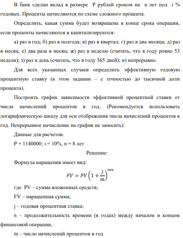 В банк сделан вклад в размере P рублей сроком на n лет под i % годовых. Проценты начисляются по схеме сложного процента. Определить, какая сумма будет возвращена в конце срока операции, если проценты начисляются и капитализируются: а) раз в год; б) раз в полгода; в) раз в квартал; г) раз в два месяца; д) раз в месяц; е) два раза в месяц; ж) раз в неделю (считать, что в году ровно 53 недели); з) раз в день (считать, что в году 365 дней); и) непрерывно. Для всех указанных случаев определить эффективную годовую процентную ставку (в этом задании – с точностью до тысячной доли процента). Построить график зависимости эффективной процентной ставки от числа начислений процентов в год. (Рекомендуется использовать логарифмическую шкалу для оси отображения числа начислений процентов в год. Непрерывное начисление на график не заносить). Данные для расчетов: P = 1140000; i = 10%, n = 8 лет