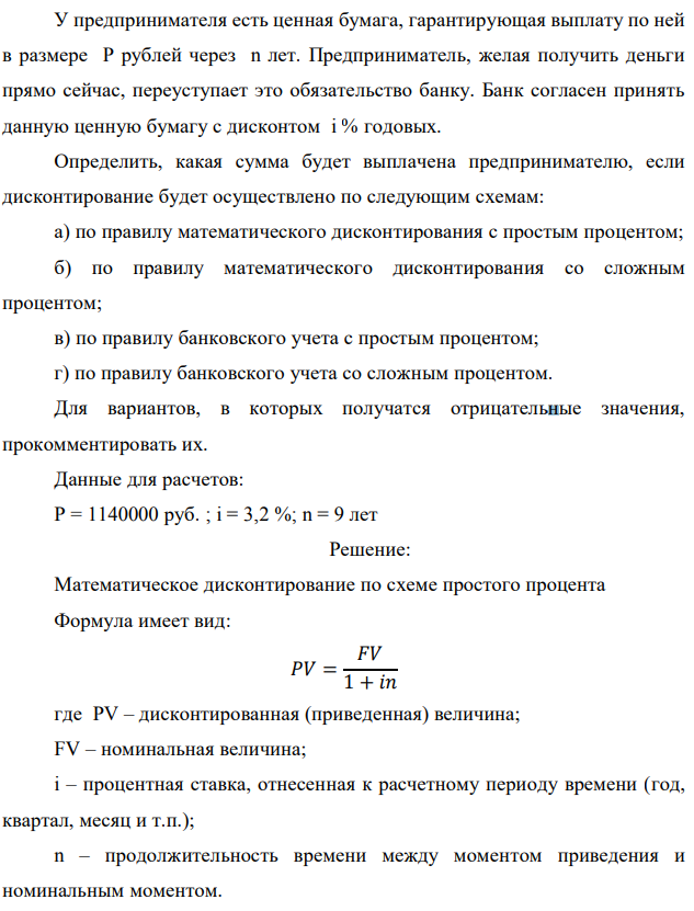 У предпринимателя есть ценная бумага, гарантирующая выплату по ней в размере P рублей через n лет. Предприниматель, желая получить деньги прямо сейчас, переуступает это обязательство банку. Банк согласен принять данную ценную бумагу с дисконтом i % годовых. Определить, какая сумма будет выплачена предпринимателю, если дисконтирование будет осуществлено по следующим схемам: а) по правилу математического дисконтирования с простым процентом; б) по правилу математического дисконтирования со сложным процентом; в) по правилу банковского учета с простым процентом; г) по правилу банковского учета со сложным процентом. Для вариантов, в которых получатся отрицательные значения, прокомментировать их. Данные для расчетов: Р = 1140000 руб. ; i = 3,2 %; n = 9 лет 