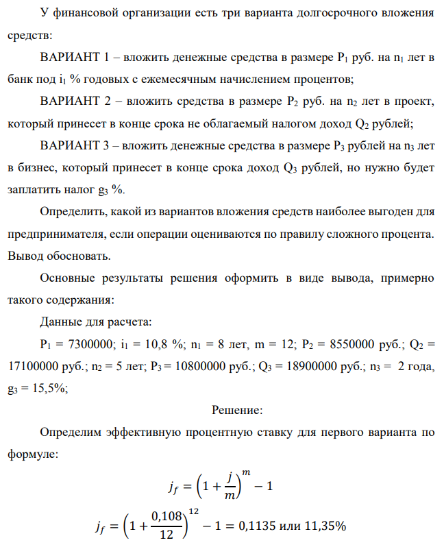 У финансовой организации есть три варианта долгосрочного вложения средств: ВАРИАНТ 1 – вложить денежные средства в размере P1 руб. на n1 лет в банк под i1 % годовых с ежемесячным начислением процентов; ВАРИАНТ 2 – вложить средства в размере P2 руб. на n2 лет в проект, который принесет в конце срока не облагаемый налогом доход Q2 рублей; ВАРИАНТ 3 – вложить денежные средства в размере P3 рублей на n3 лет в бизнес, который принесет в конце срока доход Q3 рублей, но нужно будет заплатить налог g3 %. Определить, какой из вариантов вложения средств наиболее выгоден для предпринимателя, если операции оцениваются по правилу сложного процента. Вывод обосновать. Основные результаты решения оформить в виде вывода, примерно такого содержания: Данные для расчета: P1 = 7300000; i1 = 10,8 %; n1 = 8 лет, m = 12; P2 = 8550000 руб.; Q2 = 17100000 руб.; n2 = 5 лет; P3 = 10800000 руб.; Q3 = 18900000 руб.; n3 = 2 года, g3 = 15,5%; 