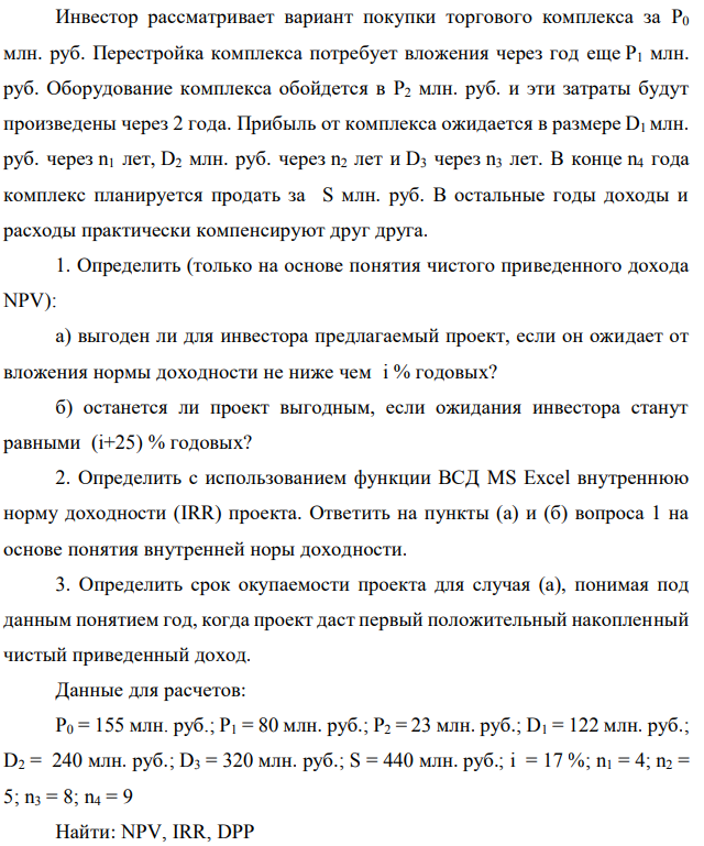 Инвестор рассматривает вариант покупки торгового комплекса за P0 млн. руб. Перестройка комплекса потребует вложения через год еще P1 млн. руб. Оборудование комплекса обойдется в P2 млн. руб. и эти затраты будут произведены через 2 года. Прибыль от комплекса ожидается в размере D1 млн. руб. через n1 лет, D2 млн. руб. через n2 лет и D3 через n3 лет. В конце n4 года комплекс планируется продать за S млн. руб. В остальные годы доходы и расходы практически компенсируют друг друга. 1. Определить (только на основе понятия чистого приведенного дохода NPV): а) выгоден ли для инвестора предлагаемый проект, если он ожидает от вложения нормы доходности не ниже чем i % годовых? б) останется ли проект выгодным, если ожидания инвестора станут равными (i+25) % годовых? 2. Определить с использованием функции ВСД MS Excel внутреннюю норму доходности (IRR) проекта. Ответить на пункты (а) и (б) вопроса 1 на основе понятия внутренней норы доходности. 3. Определить срок окупаемости проекта для случая (а), понимая под данным понятием год, когда проект даст первый положительный накопленный чистый приведенный доход. Данные для расчетов: P0 = 155 млн. руб.; P1 = 80 млн. руб.; P2 = 23 млн. руб.; D1 = 122 млн. руб.; D2 = 240 млн. руб.; D3 = 320 млн. руб.; S = 440 млн. руб.; i = 17 %; n1 = 4; n2 = 5; n3 = 8; n4 = 9 Найти: NPV, IRR, DPP 