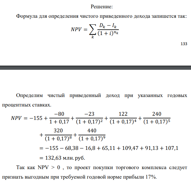 Инвестор рассматривает вариант покупки торгового комплекса за P0 млн. руб. Перестройка комплекса потребует вложения через год еще P1 млн. руб. Оборудование комплекса обойдется в P2 млн. руб. и эти затраты будут произведены через 2 года. Прибыль от комплекса ожидается в размере D1 млн. руб. через n1 лет, D2 млн. руб. через n2 лет и D3 через n3 лет. В конце n4 года комплекс планируется продать за S млн. руб. В остальные годы доходы и расходы практически компенсируют друг друга. 1. Определить (только на основе понятия чистого приведенного дохода NPV): а) выгоден ли для инвестора предлагаемый проект, если он ожидает от вложения нормы доходности не ниже чем i % годовых? б) останется ли проект выгодным, если ожидания инвестора станут равными (i+25) % годовых? 2. Определить с использованием функции ВСД MS Excel внутреннюю норму доходности (IRR) проекта. Ответить на пункты (а) и (б) вопроса 1 на основе понятия внутренней норы доходности. 3. Определить срок окупаемости проекта для случая (а), понимая под данным понятием год, когда проект даст первый положительный накопленный чистый приведенный доход. Данные для расчетов: P0 = 155 млн. руб.; P1 = 80 млн. руб.; P2 = 23 млн. руб.; D1 = 122 млн. руб.; D2 = 240 млн. руб.; D3 = 320 млн. руб.; S = 440 млн. руб.; i = 17 %; n1 = 4; n2 = 5; n3 = 8; n4 = 9 Найти: NPV, IRR, DPP 