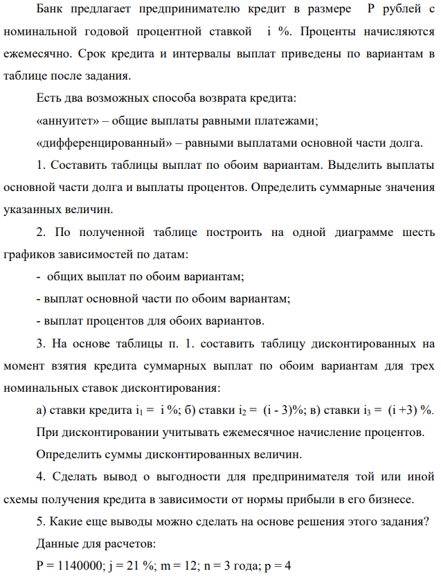 Банк предлагает предпринимателю кредит в размере P рублей с номинальной годовой процентной ставкой i %. Проценты начисляются ежемесячно. Срок кредита и интервалы выплат приведены по вариантам в таблице после задания. Есть два возможных способа возврата кредита: «аннуитет» – общие выплаты равными платежами; «дифференцированный» – равными выплатами основной части долга. 1. Составить таблицы выплат по обоим вариантам. Выделить выплаты основной части долга и выплаты процентов. Определить суммарные значения указанных величин. 2. По полученной таблице построить на одной диаграмме шесть графиков зависимостей по датам: - общих выплат по обоим вариантам; - выплат основной части по обоим вариантам; - выплат процентов для обоих вариантов. 3. На основе таблицы п. 1. составить таблицу дисконтированных на момент взятия кредита суммарных выплат по обоим вариантам для трех номинальных ставок дисконтирования: а) ставки кредита i1 = i %; б) ставки i2 = (i - 3)%; в) ставки i3 = (i +3) %. При дисконтировании учитывать ежемесячное начисление процентов. Определить суммы дисконтированных величин. 4. Сделать вывод о выгодности для предпринимателя той или иной схемы получения кредита в зависимости от нормы прибыли в его бизнесе. 5. Какие еще выводы можно сделать на основе решения этого задания? Данные для расчетов: P = 1140000; j = 21 %; m = 12; n = 3 года; р = 4 