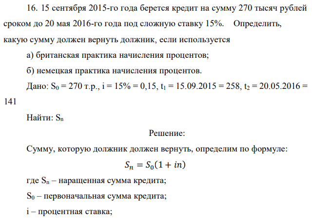 15 сентября 2015-го года берется кредит на сумму 270 тысяч рублей сроком до 20 мая 2016-го года под сложную ставку 15%. Определить, какую сумму должен вернуть должник, если используется а) британская практика начисления процентов; б) немецкая практика начисления процентов. Дано: S0 = 270 т.р., i = 15% = 0,15, t1 = 15.09.2015 = 258, t2 = 20.05.2016 = 141 Найти: Sn 