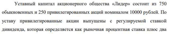 Уставный капитал акционерного общества «Лидер» состоит из 750 обыкновенных и 250 привилегированных акций номиналом 10000 рублей. По уставу привилегированные акции выпущены с регулируемой ставкой дивиденда, которая определяется как рыночная процентная ставка плюс два  процентных пункта. По итогам финансового года чистая прибыль составила 5 млн. рублей, из которой половина направлена в резервный и специальные фонды. Рыночная ставка процента равна 14 %. Определите размер дивиденда, который будет выплачен на одну обыкновенную акцию 