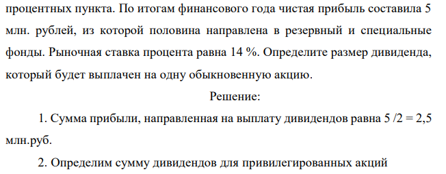 Уставный капитал акционерного общества «Лидер» состоит из 750 обыкновенных и 250 привилегированных акций номиналом 10000 рублей. По уставу привилегированные акции выпущены с регулируемой ставкой дивиденда, которая определяется как рыночная процентная ставка плюс два  процентных пункта. По итогам финансового года чистая прибыль составила 5 млн. рублей, из которой половина направлена в резервный и специальные фонды. Рыночная ставка процента равна 14 %. Определите размер дивиденда, который будет выплачен на одну обыкновенную акцию 