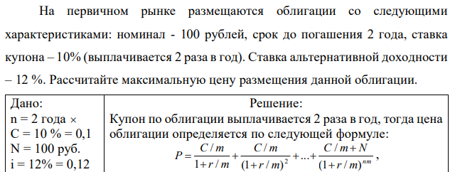 На первичном рынке размещаются облигации со следующими характеристиками: номинал - 100 рублей, срок до погашения 2 года, ставка купона – 10% (выплачивается 2 раза в год). Ставка альтернативной доходности – 12 %. Рассчитайте максимальную цену размещения данной облигации.  