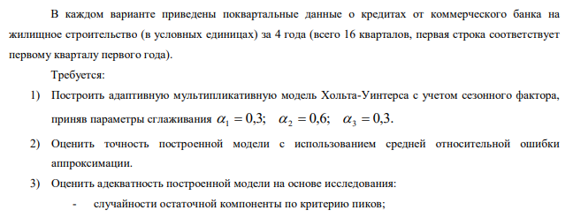 В каждом варианте приведены поквартальные данные о кредитах от коммерческого банка на жилищное строительство (в условных единицах) за 4 года (всего 16 кварталов, первая строка соответствует первому кварталу первого года). Требуется: 1) Построить адаптивную мультипликативную модель Хольта-Уинтерса с учетом сезонного фактора, приняв параметры сглаживания 0,3; 0,6; 0,3. 1   2   3  2) Оценить точность построенной модели с использованием средней относительной ошибки аппроксимации. 3) Оценить адекватность построенной модели на основе исследования: - случайности остаточной компоненты по критерию пиков; 131 - независимости уровней ряда остатков по d-критерию (критические значения 1,10 1,37) d1  è d2  и по первому коэффициенту автокорреляции при критическом значении r1  0,32 ; - нормальности распределения остаточной компоненты по R/S – критерию с критическими значениями от 3 до 4,21. 4) Построить точечный прогноз на 4 шага вперед, т.е. на 1 год. 5) Отразить на графике фактические, расчетные и прогнозные данные. 