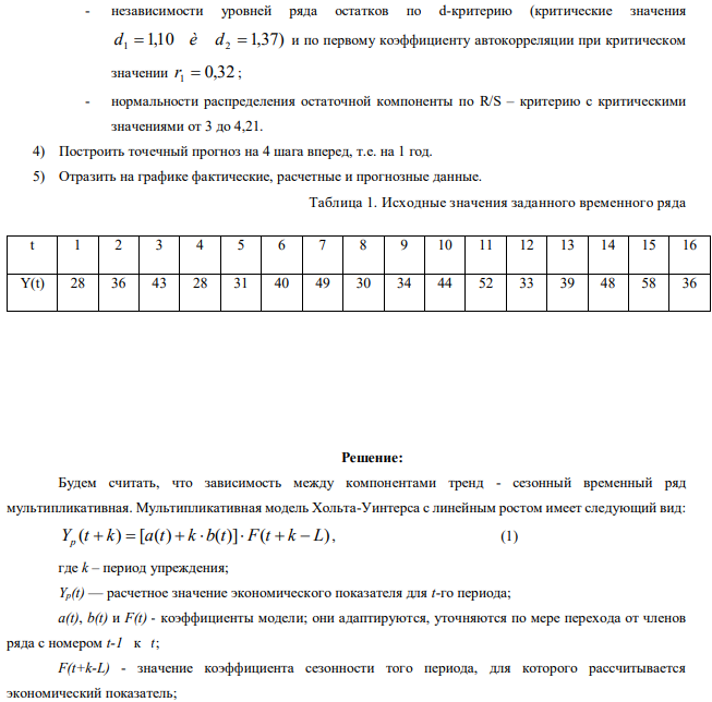 В каждом варианте приведены поквартальные данные о кредитах от коммерческого банка на жилищное строительство (в условных единицах) за 4 года (всего 16 кварталов, первая строка соответствует первому кварталу первого года). Требуется: 1) Построить адаптивную мультипликативную модель Хольта-Уинтерса с учетом сезонного фактора, приняв параметры сглаживания 0,3; 0,6; 0,3. 1   2   3  2) Оценить точность построенной модели с использованием средней относительной ошибки аппроксимации. 3) Оценить адекватность построенной модели на основе исследования: - случайности остаточной компоненты по критерию пиков; 131 - независимости уровней ряда остатков по d-критерию (критические значения 1,10 1,37) d1  è d2  и по первому коэффициенту автокорреляции при критическом значении r1  0,32 ; - нормальности распределения остаточной компоненты по R/S – критерию с критическими значениями от 3 до 4,21. 4) Построить точечный прогноз на 4 шага вперед, т.е. на 1 год. 5) Отразить на графике фактические, расчетные и прогнозные данные. 