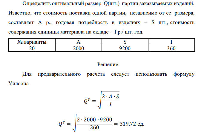  Определить оптимальный размер Q(шт.) партии заказываемых изделий. Известно, что стоимость поставки одной партии, независимо от ее размера, составляет А р., годовая потребность в изделиях – S шт., стоимость содержания единицы материала на складе – I р./ шт. год. № варианты A S I 20 2000 9200 360 