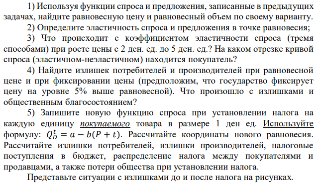 1) Используя функции спроса и предложения, записанные в предыдущих задачах, найдите равновесную цену и равновесный объем по своему варианту. 2) Определите эластичность спроса и предложения в точке равновесия; 3) Что происходит с коэффициентом эластичности спроса (тремя способами) при росте цены с 2 ден. ед. до 5 ден. ед.? На каком отрезке кривой спроса (эластичном-неэластичном) находится покупатель? 4) Найдите излишек потребителей и производителей при равновесной цене и при фиксировании цены (предположим, что государство фиксирует цену на уровне 5% выше равновесной). Что произошло с излишками и общественным благосостоянием? 5) Запишите новую функцию спроса при установлении налога на каждую единицу покупаемого товара в размере 1 ден ед. Используйте формулу: 𝑄𝐷 𝑡 = 𝑎 − 𝑏(𝑃 + 𝑡). Рассчитайте координаты нового равновесия. Рассчитайте излишки потребителей, излишки производителей, налоговые поступления в бюджет, распределение налога между покупателями и продавцами, а также потери общества при установлении налога. Представьте ситуации с излишками до и после налога на рисунках. 