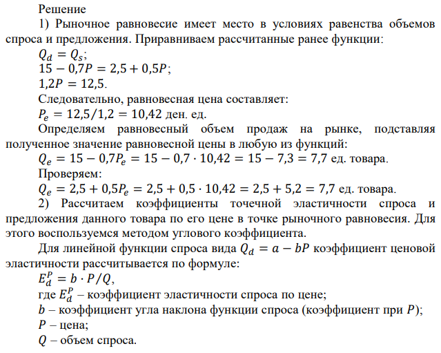 1) Используя функции спроса и предложения, записанные в предыдущих задачах, найдите равновесную цену и равновесный объем по своему варианту. 2) Определите эластичность спроса и предложения в точке равновесия; 3) Что происходит с коэффициентом эластичности спроса (тремя способами) при росте цены с 2 ден. ед. до 5 ден. ед.? На каком отрезке кривой спроса (эластичном-неэластичном) находится покупатель? 4) Найдите излишек потребителей и производителей при равновесной цене и при фиксировании цены (предположим, что государство фиксирует цену на уровне 5% выше равновесной). Что произошло с излишками и общественным благосостоянием? 5) Запишите новую функцию спроса при установлении налога на каждую единицу покупаемого товара в размере 1 ден ед. Используйте формулу: 𝑄𝐷 𝑡 = 𝑎 − 𝑏(𝑃 + 𝑡). Рассчитайте координаты нового равновесия. Рассчитайте излишки потребителей, излишки производителей, налоговые поступления в бюджет, распределение налога между покупателями и продавцами, а также потери общества при установлении налога. Представьте ситуации с излишками до и после налога на рисунках. 