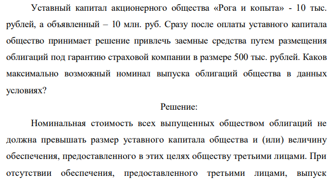 Уставный капитал акционерного общества «Рога и копыта» - 10 тыс. рублей, а объявленный – 10 млн. руб. Сразу после оплаты уставного капитала общество принимает решение привлечь заемные средства путем размещения облигаций под гарантию страховой компании в размере 500 тыс. рублей. Каков максимально возможный номинал выпуска облигаций общества в данных условиях?