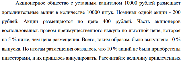 Акционерное общество с уставным капиталом 10000 рублей размещает дополнительные акции в количестве 10000 штук. Номинал одной акции - 200 рублей. Акции размещаются по цене 400 рублей. Часть акционеров воспользовались правом преимущественного выкупа по льготной цене, которая на 5 % ниже, чем цена размещения. Всего, таким образом, было выкуплено 10 % выпуска. По итогам размещения оказалось, что 10 % акций не были приобретены инвесторами, и их пришлось аннулировать. Рассчитайте величину привлеченных  699 699 средств путем размещения акций и величину уставного капитала общества по результатам размещения. 