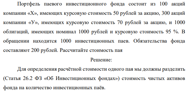 Портфель паевого инвестиционного фонда состоит из 100 акций компании «Х», имеющих курсовую стоимость 50 рублей за акцию, 300 акций компании «У», имеющих курсовую стоимость 70 рублей за акцию, и 1000 облигаций, имеющих номинал 1000 рублей и курсовую стоимость 95 %. В обращении находится 1000 инвестиционных паев. Обязательства фонда составляют 200 рублей. Рассчитайте стоимость пая  