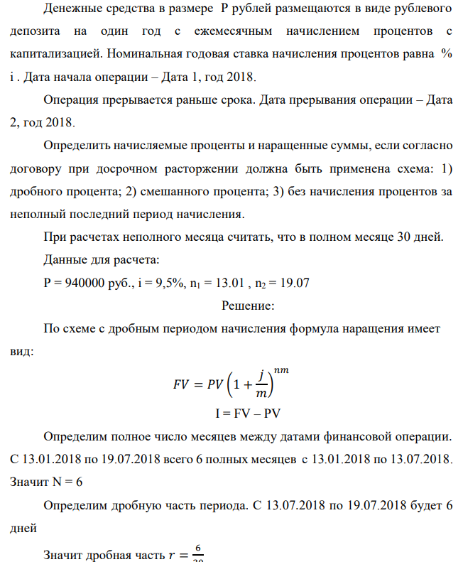 Денежные средства в размере P рублей размещаются в виде рублевого депозита на один год с ежемесячным начислением процентов с капитализацией. Номинальная годовая ставка начисления процентов равна % i . Дата начала операции – Дата 1, год 2018. Операция прерывается раньше срока. Дата прерывания операции – Дата 2, год 2018. Определить начисляемые проценты и наращенные суммы, если согласно договору при досрочном расторжении должна быть применена схема: 1) дробного процента; 2) смешанного процента; 3) без начисления процентов за неполный последний период начисления. При расчетах неполного месяца считать, что в полном месяце 30 дней. Данные для расчета: P = 940000 руб., i = 9,5%, n1 = 13.01 , n2 = 19.07 