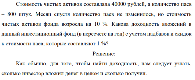 Стоимость чистых активов составляла 40000 рублей, а количество паев – 800 штук. Месяц спустя количество паев не изменилось, но стоимость чистых активов фонда возросла на 10 %. Какова доходность вложений в данный инвестиционный фонд (в пересчете на год) с учетом надбавок и скидок к стоимости паев, которые составляют 1 %? 