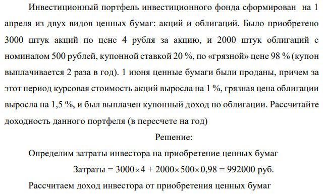 Инвестиционный портфель инвестиционного фонда сформирован на 1 апреля из двух видов ценных бумаг: акций и облигаций. Было приобретено 3000 штук акций по цене 4 рубля за акцию, и 2000 штук облигаций с номиналом 500 рублей, купонной ставкой 20 %, по «грязной» цене 98 % (купон выплачивается 2 раза в год). 1 июня ценные бумаги были проданы, причем за этот период курсовая стоимость акций выросла на 1 %, грязная цена облигации выросла на 1,5 %, и был выплачен купонный доход по облигации. Рассчитайте доходность данного портфеля (в пересчете на год) 