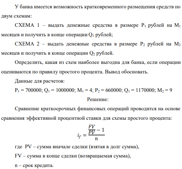 У банка имеется возможность кратковременного размещения средств по двум схемам: СХЕМА 1 – выдать денежные средства в размере P1 рублей на M1 месяцев и получить в конце операции Q1 рублей; СХЕМА 2 – выдать денежные средства в размере P2 рублей на M2 месяцев и получить в конце операции Q2 рублей. Определить, какая из схем наиболее выгодна для банка, если операции оцениваются по правилу простого процента. Вывод обосновать. Данные для расчетов: P1 = 700000; Q1 = 1000000; М1 = 4; P2 = 660000; Q1 = 1170000; М2 = 9 